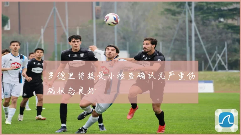 罗德里将接受小检查确认无严重伤病状态良好