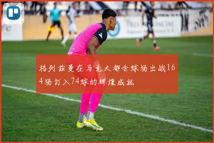 格列兹曼在马竞大都会球场出战164场打入74球的辉煌成就