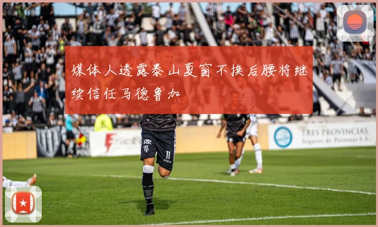 媒体人透露泰山夏窗不换后腰将继续信任马德鲁加