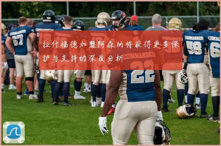 拉什福德加盟阿森纳将获得更多保护与支持的深度分析