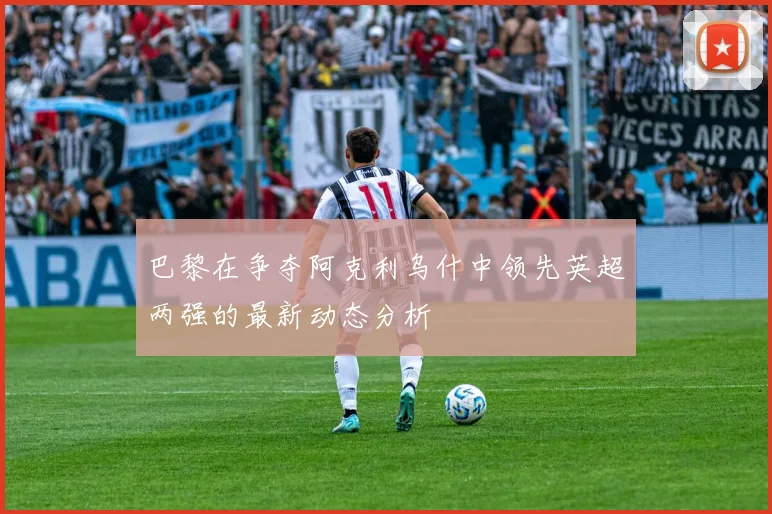 巴黎在争夺阿克利乌什中领先英超两强的最新动态分析