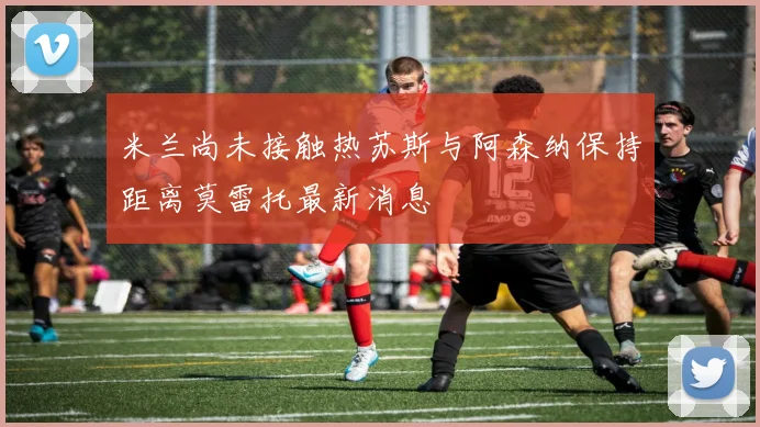米兰尚未接触热苏斯与阿森纳保持距离莫雷托最新消息