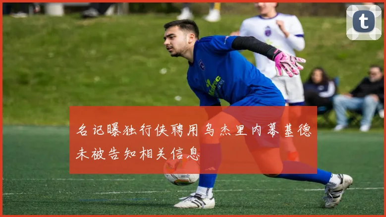 名记曝独行侠聘用乌杰里内幕基德未被告知相关信息