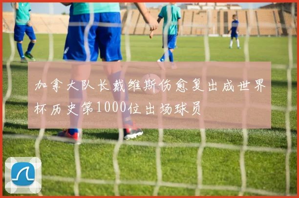 加拿大队长戴维斯伤愈复出成世界杯历史第1000位出场球员