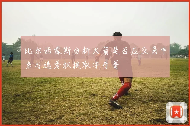 比尔西蒙斯分析火箭是否应交易申京与选秀权换取字母哥